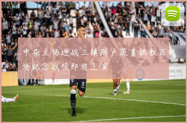 申花主场迎战三镇斯卢茨基执教百场纪念战役即将上演