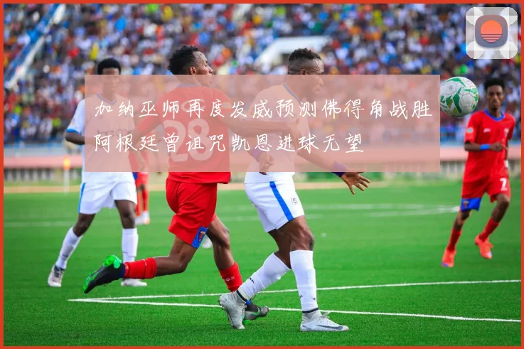 加纳巫师再度发威预测佛得角战胜阿根廷曾诅咒凯恩进球无望
