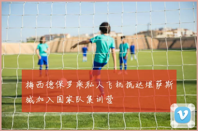 梅西德保罗乘私人飞机抵达堪萨斯城加入国家队集训营
