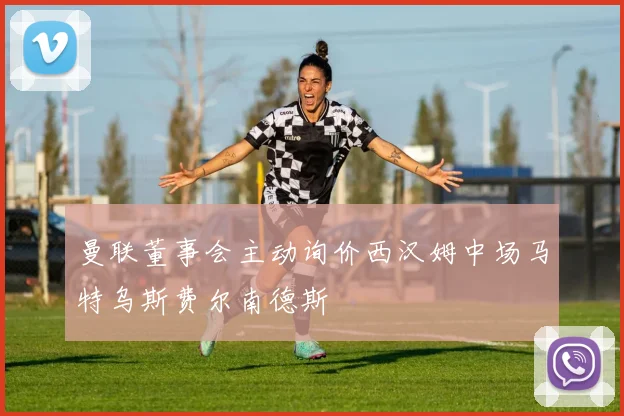 曼联董事会主动询价西汉姆中场马特乌斯费尔南德斯
