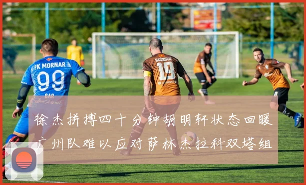 徐杰拼搏四十分钟胡明轩状态回暖广州队难以应对萨林杰拉科双塔组合