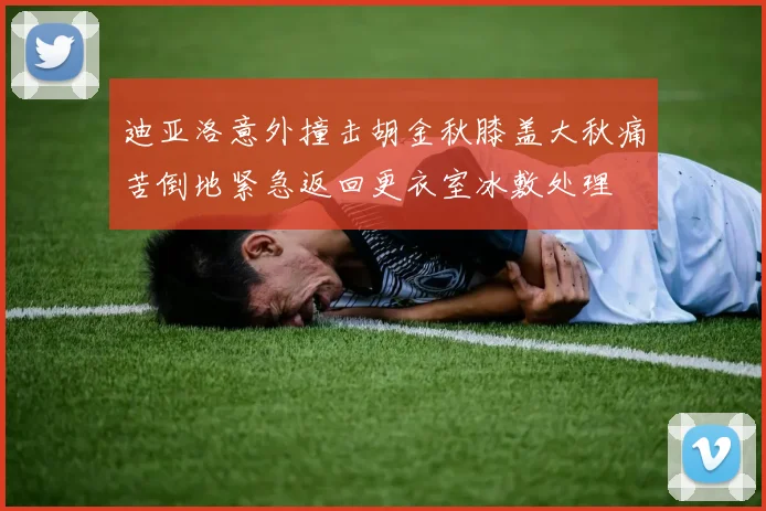 迪亚洛意外撞击胡金秋膝盖大秋痛苦倒地紧急返回更衣室冰敷处理