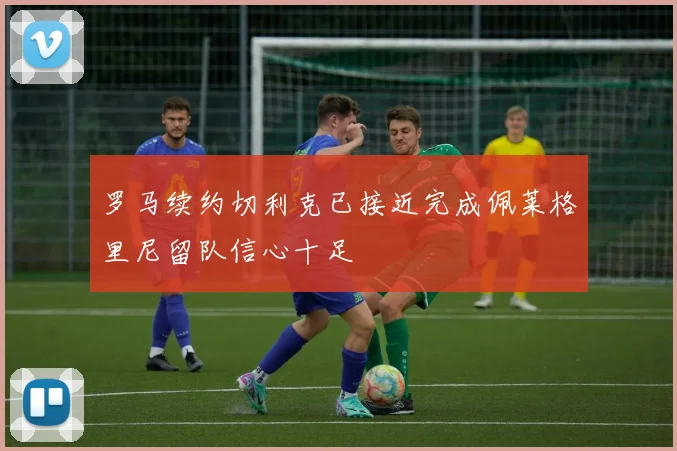 罗马续约切利克已接近完成佩莱格里尼留队信心十足