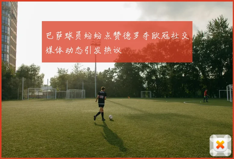 巴萨球员纷纷点赞德罗夺欧冠社交媒体动态引发热议