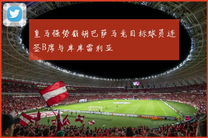 皇马强势截胡巴萨马竞目标球员连签B席与库库雷利亚