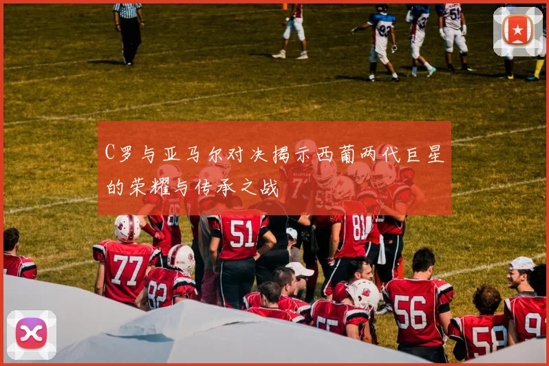 C罗与亚马尔对决揭示西葡两代巨星的荣耀与传承之战