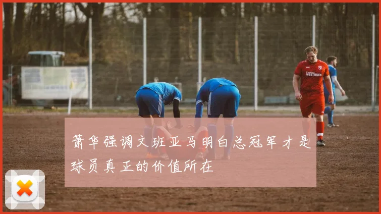 萧华强调文班亚马明白总冠军才是球员真正的价值所在