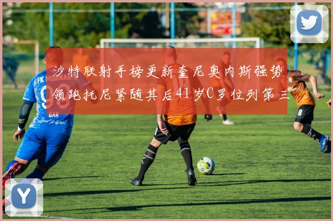 沙特联射手榜更新奎尼奥内斯强势领跑托尼紧随其后41岁C罗位列第三