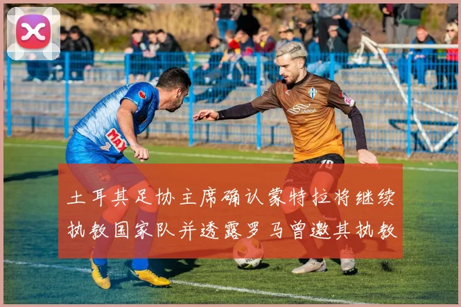 土耳其足协主席确认蒙特拉将继续执教国家队并透露罗马曾邀其执教